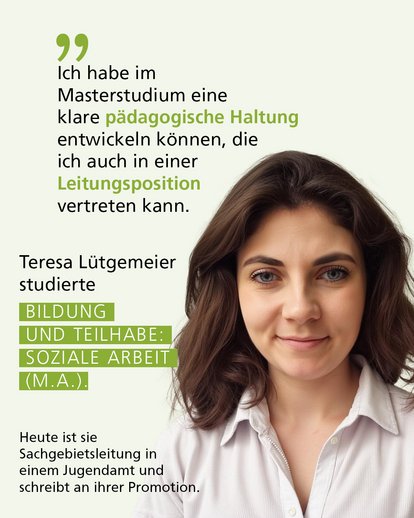 Profilbild mit Text: "Der Master hat mir geholfen, meine eigenen fachlichen Schwerpunkte und Fähigkeiten herauszufinden und zu vertiefen. Ich habe eine klare pädagogische Haltung entwickelt, die ich auch in einer Leitungsposition vertreten kann." Teresa Lütgemeier studierte Bildung und Teilhabe: Soziale Arbeit (M.A.). Heute ist sie Sachgebietsleitung in einem Jugendamt und schreibt an ihrer Promotion.