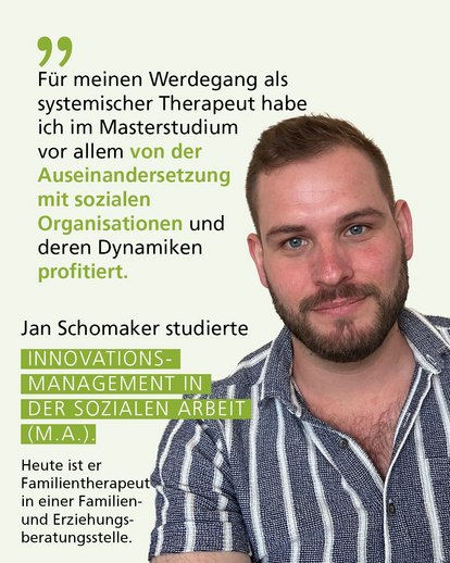 Profilbild mit Text:"Für meinen Werdegang als systemischer Therapeut habe ich im Masterstudium vor allem von der Auseinandersetzung mit sozialen Organisationen und deren Dynamiken profitiert." Jan Schomaker studierte Innovationsmanagement in der Sozialen Arbeit (M.A.).Heute ist er Familientherapeut in einer Familien- und Erziehungsberatungsstelle.