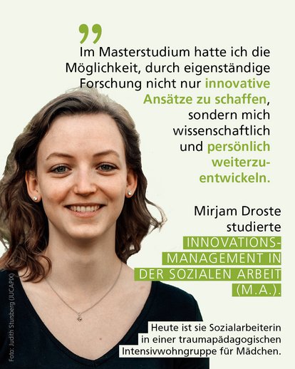 Profilbild mit Text: "Im Masterstudium hatte ich die Möglichkeit, durch eigenständige Forschung nicht nur innovative Ansätze zu schaffen, sondern mich wissenschaftlich und persönlich weiterzuentwickeln." Mirjam Droste studierte Innovationsmanagement in der Sozialen Arbeit (M.A.). Heute ist sie Sozialarbeiterin in einer trauma­pädagogischen Intensivwohngruppe für Mädchen.
