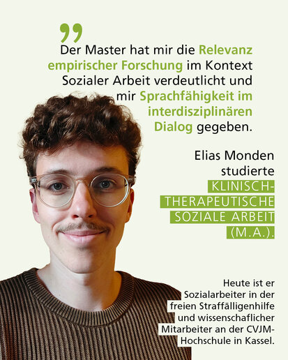 Profilbild mit Text: "Der Master hat mir die Relevanz empirischer Forschung im Kontext Sozialer Arbeit verdeutlicht und mir Sprachfähigkeit im interdisziplinären Dialog gegeben." Elias Monden studierte Klinisch-therapeutische Soziale Arbeit (M.A.). Heute ist er Sozialarbeiter in der freien Straffälligenhilfe und wissenschaflicher Mitarbeiter an der CVJM-Hochschule in Kassel.