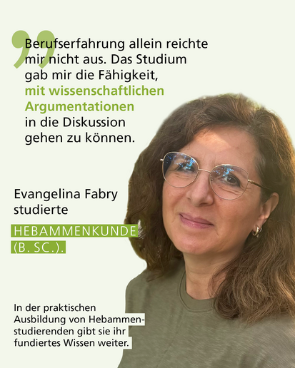 Profilbild mit Text: „Berufserfahrung allein reichte mir nicht aus. Das Studium gab mir die Fähigkeit, mit wissenschaftlichen Argumentationen in die Diskussion gehen zu können." Evangelina Fabry studierte HEBAMMENKUNDE (B. SC.). In der praktischen Ausbildung von Hebammenstudierenden gibt sie ihr fundiertes Wissen weiter.