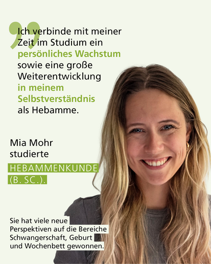 Profilbild mit Text: „Ich verbinde mit meiner Zeit im Studium ein persönliches Wachstum sowie eine große Weiterentwicklung in meinem Selbstverständnis als Hebamme." Mia Mohr studierte HEBAMMENKUNDE (B. SC.). Sie hat viele neue Perspektiven auf die Bereiche Schwangerschaft, Geburt und Wochenbett gewonnen.