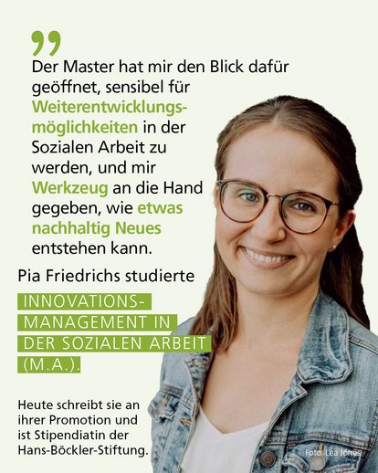 Profilbild mit Text: "Der Master hat mir den Blick dafür geöffnet, sensibel für Weiterentwicklungsmöglichkeiten in der Sozialen Arbeit zu werden, und mir  Werkzeug an die Hand gegeben, wie etwas nachhaltig Neues entstehen kann." Pia Friedrichs studierte Innovationsmanagement in der Sozialen Arbeit (M.A.). Heute schreibt sie an ihrer Promotion und ist Stipendiatin der Hans-Böckler-Stiftung.