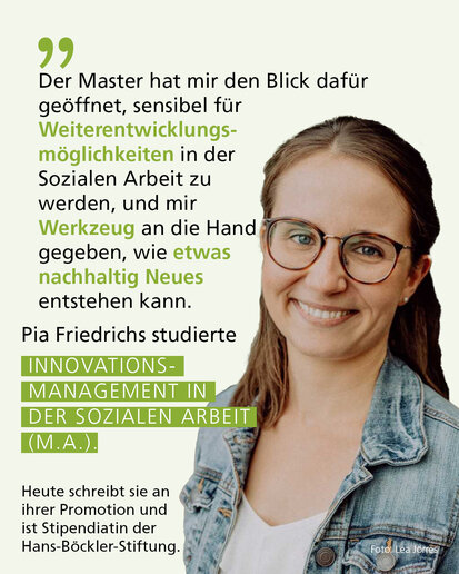 Profilbild mit Text: "Der Master hat mir den Blick dafür geöffnet, sensibel für Weiterentwicklungsmöglichkeiten in der Sozialen Arbeit zu werden, und mir  Werkzeug an die Hand gegeben, wie etwas nachhaltig Neues entstehen kann." Pia Friedrichs studierte Innovationsmanagement in der Sozialen Arbeit (M.A.). Heute schreibt sie an ihrer Promotion und ist Stipendiatin der Hans-Böckler-Stiftung.