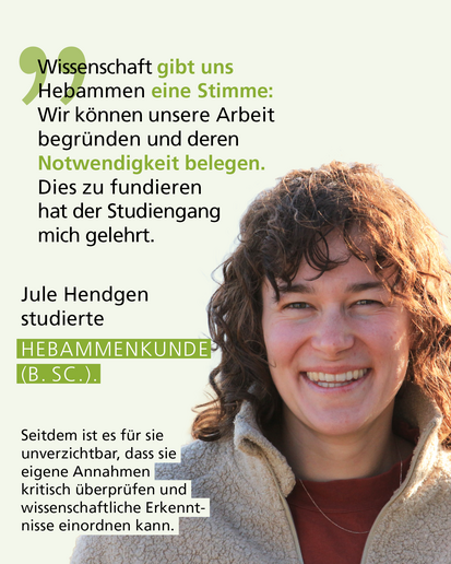 Profilbild mit Text: „Wissenschaft gibt uns Hebammen eine Stimme: Wir können unsere Arbeit begründen und deren Notwendigkeit belegen. Dies zu fundieren hat der Studiengang mich gelehrt." Jule Hendgen studierte HEBAMMENKUNDE (B. SC.). Seitdem ist es für sie unverzichtbar, dass sie eigene Annahmen kritisch überprüfen und wissenschaftliche Erkenntnisse einordnen kann.