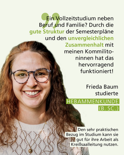 Profilbild mit Text: „Ein Vollzeitstudium neben Beruf und Familie? Durch die gute Struktur der Semesterpläne und den unvergleichlichen Zusammenhalt mit meinen Kommilitoninnen hat das hervorragend funktioniert!" Frieda Baum studierte HEBAMMENKUNDE (B. SC.) Den sehr praktischen Bezug im Studium kann sie gut für ihre Arbeit als Kreißsaalleitung nutzen.