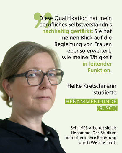 Profilbild mit Text: „Diese Qualifikation hat mein berufliches Selbstverständnis nachhaltig gestärkt: Sie hat meinen Blick auf die Begleitung von Frauen ebenso erweitert, wie meine Tätigkeit in leitender Funktion." Heike Kretschmann studierte HEBAMMENKUNDE (B. SC.). Seit 1993 arbeitet sie als Hebamme. Das Studium bereicherte ihre Erfahrung durch Wissenschaft.
