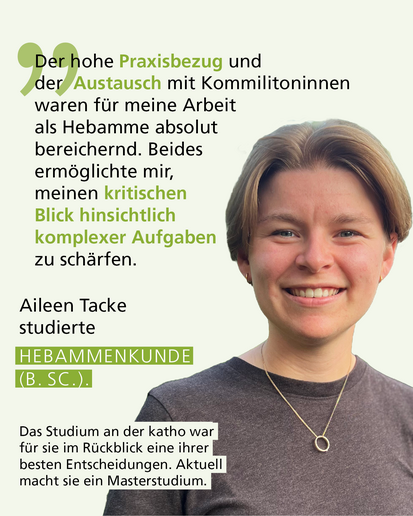 Profilbild mit Text: „Der hohe Praxisbezug und der Austausch mit Kommilitoninnen waren für meine Arbeit als Hebamme absolut bereichernd. Beides ermöglichte mir, meinen kritischen Blick hinsichtlich komplexer Aufgaben zu schärfen." Aileen Tacke studierte HEBAMMENKUNDE (B. SC.). Das Studium an der katho war für sie im Rückblick eine ihrer besten Entscheidungen. Aktuell macht sie ein Masterstudium.